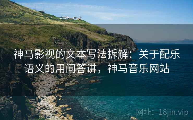 神马影视的文本写法拆解：关于配乐语义的用问答讲，神马音乐网站