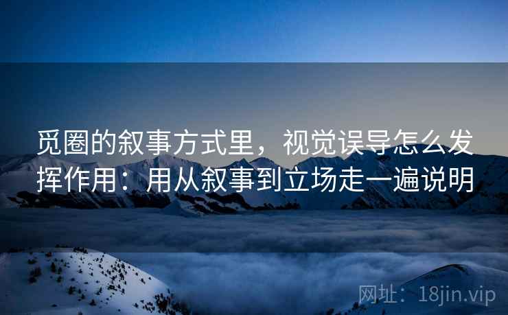 觅圈的叙事方式里，视觉误导怎么发挥作用：用从叙事到立场走一遍说明