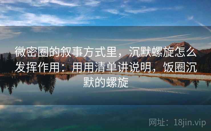 微密圈的叙事方式里，沉默螺旋怎么发挥作用：用用清单讲说明，饭圈沉默的螺旋