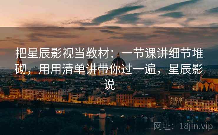 把星辰影视当教材：一节课讲细节堆砌，用用清单讲带你过一遍，星辰影说